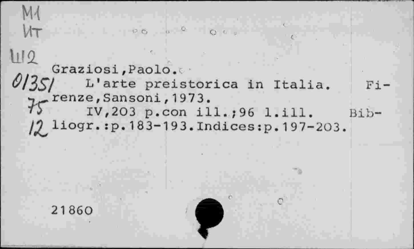 ﻿Ml
Ut
1112.	' .
Graziosi»Paolo.i
оіз$і	L'arte preistorica in Italia.
renze, Sansoni , 1973.
тУ	IV,203 p.con ill.,-96 l.ill.
/£, liogr.:p. 183-193.Indices:p. 19 7-203
Fi-
Bib-
21860